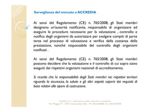 Sorveglianza del mercato e ACCREDIA 
Ai sensi del Regolamento (CE) n. 765/2008, gli Stati membri 
designano un'autorità notificante, responsabile di organizzare ed 
eseguire le procedure necessarie per la valutazione , controllo e 
notifica degli organismi da autorizzare per svolgere compiti di parte 
terza nel processo di valutazione e verifica della costanza della 
prestazione, nonché responsabile del controllo degli organismi 
notificati . 
Ai sensi del Regolamento (CE) n. 765/2008, gli Stati membri 
possono decidere che la valutazione e il controllo di cui sopra siano 
eseguiti dai rispettivi organismi nazionali di accreditamento. 
Si ricorda che la responsabilità degli Stati membri nei rispettivi territori 
riguarda la sicurezza, la salute e gli altri aspetti coperti dai requisiti di 
base relativi alle opere di costruzione. 
Cavetest S.r.l. - Laboratorio analisi materiali e consulenza 
Via I Maggio,19 – 25013 Carpenedolo (Bs) - Tel. 030.6182068- Fax. 030.6182076 
 