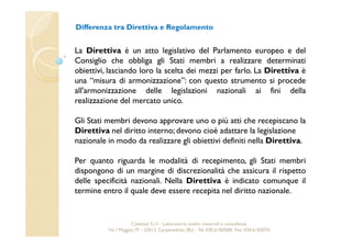 Differenza tra Direttiva e Regolamento 
La Direttiva è un atto legislativo del Parlamento europeo e del 
Consiglio che obbliga gli Stati membri a realizzare determinati 
obiettivi, lasciando loro la scelta dei mezzi per farlo. La Direttiva è 
una “misura di armonizzazione”: con questo strumento si procede 
all'armonizzazione delle legislazioni nazionali ai fini della 
realizzazione del mercato unico. 
Gli Stati membri devono approvare uno o più atti che recepiscano la 
Direttiva nel diritto interno; devono cioè adattare la legislazione 
nazionale in modo da realizzare gli obiettivi definiti nella Direttiva. 
Per quanto riguarda le modalità di recepimento, gli Stati membri 
dispongono di un margine di discrezionalità che assicura il rispetto 
delle specificità nazionali. Nella Direttiva è indicato comunque il 
termine entro il quale deve essere recepita nel diritto nazionale. 
Cavetest S.r.l. - Laboratorio analisi materiali e consulenza 
Via I Maggio,19 – 25013 Carpenedolo (Bs) - Tel. 030.6182068- Fax. 030.6182076 
 