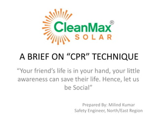 A BRIEF ON “CPR” TECHNIQUE
“Your friend’s life is in your hand, your little
awareness can save their life. Hence, let us
be Social”
Prepared By: Milind Kumar
Safety Engineer, North/East Region
 