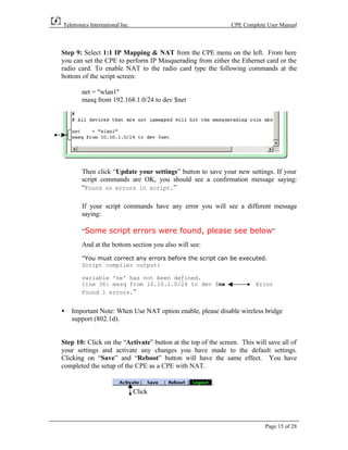 Teletronics International Inc.                                CPE Complete User Manual



Step 9: Select 1:1 IP Mapping & NAT from the CPE menu on the left. From here
you can set the CPE to perform IP Masquerading from either the Ethernet card or the
radio card. To enable NAT to the radio card type the following commands at the
bottom of the script screen:

        net = "wlan1"
        masq from 192.168.1.0/24 to dev $net




        Then click “Update your settings” button to save your new settings. If your
        script commands are OK, you should see a confirmation message saying:
        “Found no errors in script.”

        If your script commands have any error you will see a different message
        saying:

        “Some script errors were found, please see below”
        And at the bottom section you also will see:
        “You must correct any errors before the script can be executed.
        Script compiler output:

        variable 'ne' has not been defined.
        line 36: masq from 10.10.1.0/24 to dev $ne                     Error
        Found 1 errors.”


•   Important Note: When Use NAT option enable, please disable wireless bridge
    support (802.1d).


Step 10: Click on the “Activate” button at the top of the screen. This will save all of
your settings and activate any changes you have made to the default settings.
Clicking on “Save” and “Reboot” button will have the same effect. You have
completed the setup of the CPE as a CPE with NAT.


                                 Click




                                                                           Page 15 of 28
 