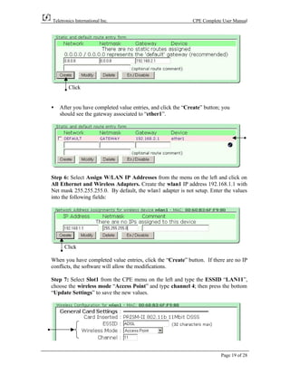 Teletronics International Inc.                               CPE Complete User Manual




        Click


•   After you have completed value entries, and click the “Create” button; you
    should see the gateway associated to “ether1”.




Step 6: Select Assign W/LAN IP Addresses from the menu on the left and click on
All Ethernet and Wireless Adapters. Create the wlan1 IP address 192.168.1.1 with
Net mask 255.255.255.0. By default, the wlan1 adapter is not setup. Enter the values
into the following fields:




      Click

When you have completed value entries, click the “Create” button. If there are no IP
conflicts, the software will allow the modifications.

Step 7: Select Slot1 from the CPE menu on the left and type the ESSID “LAN11”,
choose the wireless mode “Access Point” and type channel 4; then press the bottom
“Update Settings” to save the new values.




                                                                          Page 19 of 28
 