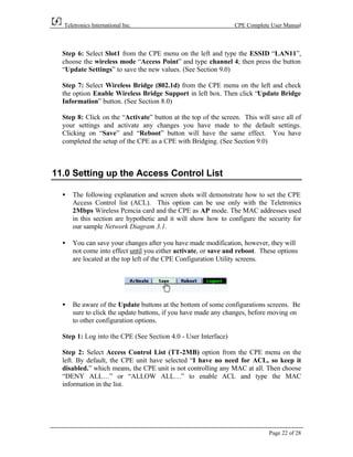 Teletronics International Inc.                                CPE Complete User Manual



  Step 6: Select Slot1 from the CPE menu on the left and type the ESSID “LAN11”,
  choose the wireless mode “Access Point” and type channel 4; then press the button
  “Update Settings” to save the new values. (See Section 9.0)

  Step 7: Select Wireless Bridge (802.1d) from the CPE menu on the left and check
  the option Enable Wireless Bridge Support in left box. Then click “Update Bridge
  Information” button. (See Section 8.0)

  Step 8: Click on the “Activate” button at the top of the screen. This will save all of
  your settings and activate any changes you have made to the default settings.
  Clicking on “Save” and “Reboot” button will have the same effect. You have
  completed the setup of the CPE as a CPE with Bridging. (See Section 9.0)



11.0 Setting up the Access Control List

  •   The following explanation and screen shots will demonstrate how to set the CPE
      Access Control list (ACL). This option can be use only with the Teletronics
      2Mbps Wireless Pcmcia card and the CPE as AP mode. The MAC addresses used
      in this section are hypothetic and it will show how to configure the security for
      our sample Network Diagram 3.1.

  •   You can save your changes after you have made modification, however, they will
      not come into effect until you either activate, or save and reboot. These options
      are located at the top left of the CPE Configuration Utility screens.




  •   Be aware of the Update buttons at the bottom of some configurations screens. Be
      sure to click the update buttons, if you have made any changes, before moving on
      to other configuration options.

  Step 1: Log into the CPE (See Section 4.0 - User Interface)

  Step 2: Select Access Control List (TT-2MB) option from the CPE menu on the
  left. By default, the CPE unit have selected “I have no need for ACL, so keep it
  disabled.” which means, the CPE unit is not controlling any MAC at all. Then choose
  “DENY ALL…” or “ALLOW ALL…” to enable ACL and type the MAC
  information in the list.




                                                                            Page 22 of 28
 
