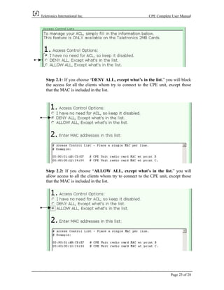 Teletronics International Inc.                              CPE Complete User Manual




   Step 2.1: If you choose “DENY ALL, except what’s in the list.” you will block
   the access for all the clients whom try to connect to the CPE unit, except those
   that the MAC is included in the list.




   Step 2.2: If you choose “ALLOW ALL, except what’s in the list.” you will
   allow access to all the clients whom try to connect to the CPE unit, except those
   that the MAC is included in the list.




                                                                        Page 23 of 28
 