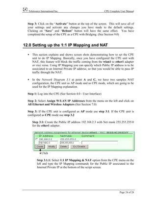 Teletronics International Inc.                                CPE Complete User Manual



  Step 3: Click on the “Activate” button at the top of the screen. This will save all of
  your settings and activate any changes you have made to the default settings.
  Clicking on “Save” and “Reboot” button will have the same effect. You have
  completed the setup of the CPE as a CPE with Bridging. (See Section 9.0)


12.0 Setting up the 1:1 IP Mapping and NAT

  •   This section explains and shows screen shots demonstrating how to set the CPE
      unit to do IP Mapping. Basically, once you have configured the CPE unit with
      NAT, this feature will block the traffic coming from the wlan1 to ether1 adapter
      or vice versa. Using IP Mapping you can specify which Public IP address is to be
      associated to an Internal Private IP address; so that you would be able to pass IP
      traffic through the NAT.

  •   In the Network Diagram 3.1 at point A and C, we have two samples NAT
      configuration, the CPE unit as AP mode and as CPE mode, which are going to be
      used for the IP Mapping explanation.

  Step 1: Log into the CPE (See Section 4.0 - User Interface)

  Step 2: Select Assign W/LAN IP Addresses from the menu on the left and click on
  All Ethernet and Wireless Adapters (See Section 7.0)

  Step 3: If the CPE unit is configured as AP mode use step 3.1. If the CPE unit is
  configured as CPE mode use step 3.2

      Step 3.1: Create the Public IP address 192.168.2.3 with Net mask 255.255.255.0
      for the ether1 adapter.




               Click

          Step 3.1.1: Select 1:1 IP Mapping & NAT option from the CPE menu on the
          left and type the IP Mapping commands for the Public IP associated to the
          Internal Private IP at the bottom of the script screen.




                                                                            Page 24 of 28
 