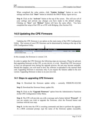 Teletronics International Inc.                               CPE Complete User Manual


   When completed the value entries, click “Update Settings” button to save the
   settings and then click “Start” button to initialize the DHCP Relay Agent service.

   Step 4: Click on the “Activate” button at the top of the screen. This will save all of
   your settings and activate any changes you have made to the default settings.
   Clicking on “Save” and “Reboot” button will have the same effect. You have
   completed the setup of the CPE as a CPE with Bridging. (See Section 9.0)



14.0 Updating the CPE Firmware
===============================================================

    Updating the CPE firmware is an option on the main menu of the CPE Configuration
Utility. The version of your CPE firmware can be determined by looking at the top of the
CPE Configuration Utility.




In this example, the firmware is version 2.18.

In order to update the CPE firmware the following steps are necessary. Please be advised,
that upgrading firmware on the CPE, as any device, is a risk. Should the CPE lose power
or have an unexpected error during the upgrade process, the unit may become unusable.
Should this happen, you will need to have the software re-uploaded to the internal flash
card. Upgrading firmware is necessary only if you require the features added in the new
version. Upgrading firmware is done so at your own risk.


14.1 Steps to upgrading CPE firmware:

   Step 1: Download the firmware update utility - currently FIRMUPL102.EXE

   Step 2: Download the firmware binary update file.

   Step 3: Click on the “Upgrade Firmware” option from the Administrative Functions
   on the CPE Configuration Utility Menu.

   Step 4: The CPE will provide you with a message and a button labeled “Proceed”. If
   you are certain you wish to upgrade the firmware, click the Proceed button and
   continue with the next step.

   Step 5: At this time the CPE is awaiting commands and data to perform the upgrade.
   At a DOS command prompt, type the name of the firmware update executable,



                                                                             Page 27 of 28
 