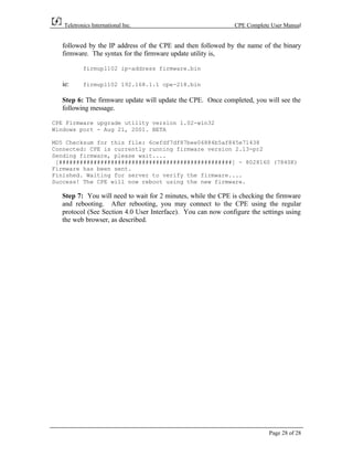 Teletronics International Inc.                            CPE Complete User Manual


  followed by the IP address of the CPE and then followed by the name of the binary
  firmware. The syntax for the firmware update utility is,

           firmupl102 ip-address firmware.bin

  ie:      firmupl102 192.168.1.1 cpe-218.bin

  Step 6: The firmware update will update the CPE. Once completed, you will see the
  following message.

CPE Firmware upgrade utility version 1.02-win32
Windows port - Aug 21, 2001. BETA

MD5 Checksum for this file: 6cefdf7df87bee06884b5af845e71438
Connected: CPE is currently running firmware version 2.13-pr2
Sending firmware, please wait....
 [##################################################] - 8028160 (7840K)
Firmware has been sent.
Finished. Waiting for server to verify the firmware....
Success! The CPE will now reboot using the new firmware.

  Step 7: You will need to wait for 2 minutes, while the CPE is checking the firmware
  and rebooting. After rebooting, you may connect to the CPE using the regular
  protocol (See Section 4.0 User Interface). You can now configure the settings using
  the web browser, as described.




                                                                         Page 28 of 28
 