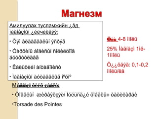Амилуулах тусламжийн ¿åд
ìàãíåçìûí ¿éëчèëãýý:
• Õýì àëäàãäàëûí ýñðýã
• Òàðõèíû áîäèñûí ñîëèëöîîã
áóóðóóëäàã
• Êàëüöèéí àíòàãîíèñò
• Ìàãíåçìûí äóòàãäëûã íºõíº
Мàãíåçì õèéõ çààëò:
• Õîâäëûí æèðâýëçýë/ Ïóëüñã¿é õîâäëûн òàõèêàðäè
•Torsade des Pointes
Òóí: 4-8 ììîëü
25% Ìàãíåçì 1ìë-
1ììîëü
Õ¿¿õäýä: 0,1-0,2
ììîëü/êã
 