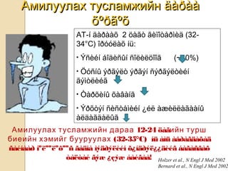 Амилуулах тусламжийнАмилуулах тусламжийн äàðààäàðàà
õºðãºõõºðãºõ
Амилуулах тусламжийн дараа 12-24 öàãийн турш
биеийн хэмийг бууруулах (32-35°C) íü àìü àâðàãäàõàä
ñàéíààð íºëººëºõººñ ãàäíà ìýäðýëèéí õ¿íäðýë¿¿äèéã áàãàñãàõ
òàëòàé ãýæ ¿çýæ áàéãàà! Holzer et al., N Engl J Med 2002
Bernard et al., N Engl J Med 2002
АТ-í äàðààõ 2 öàãò ãèïîòåðìèä (32-
34°C) îðóóëàõ íü:
• Ýñèéí áîäèñûí ñîëèëöîîã (~30%)
• Öóñíû ýðãýëò ýðãýí ñýðãýëòèéí
ãýìòëèéã
• Òàðõèíû õàâàíã
• Ýðõòýí ñèñòåìèéí ¿éë àæèëëàãààíû
àëäàãäàëûã
 