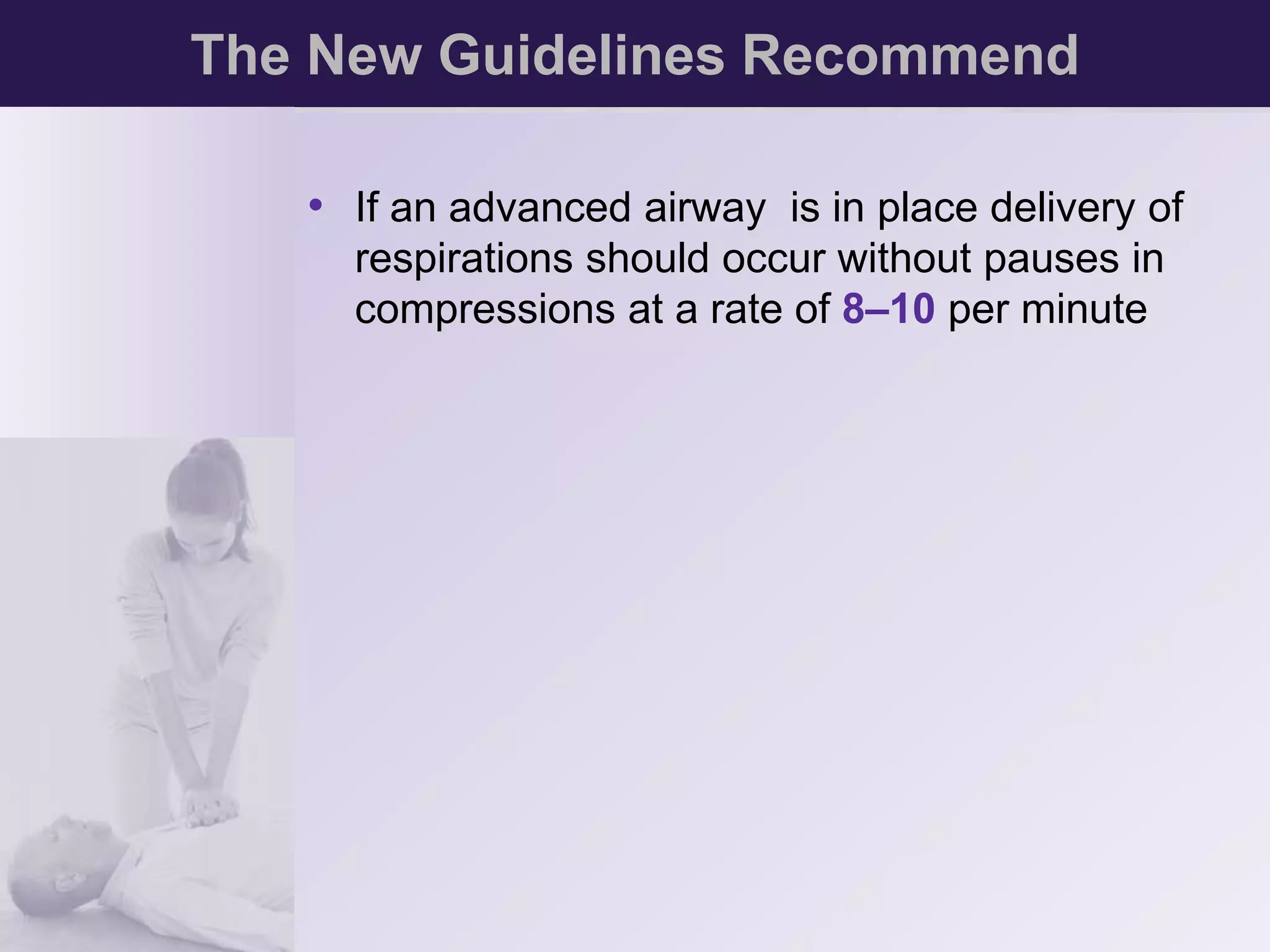 The New Guidelines Recommend 
• If an advanced airway is in place delivery of 
respirations should occur without pauses in 
compressions at a rate of 8–10 per minute 
 