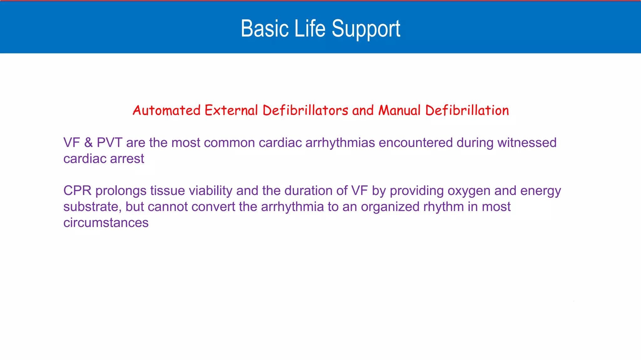 Basic Life Support
Automated External Defibrillators and Manual Defibrillation
VF & PVT are the most common cardiac arrhythmias encountered during witnessed
cardiac arrest
CPR prolongs tissue viability and the duration of VF by providing oxygen and energy
substrate, but cannot convert the arrhythmia to an organized rhythm in most
circumstances
 
