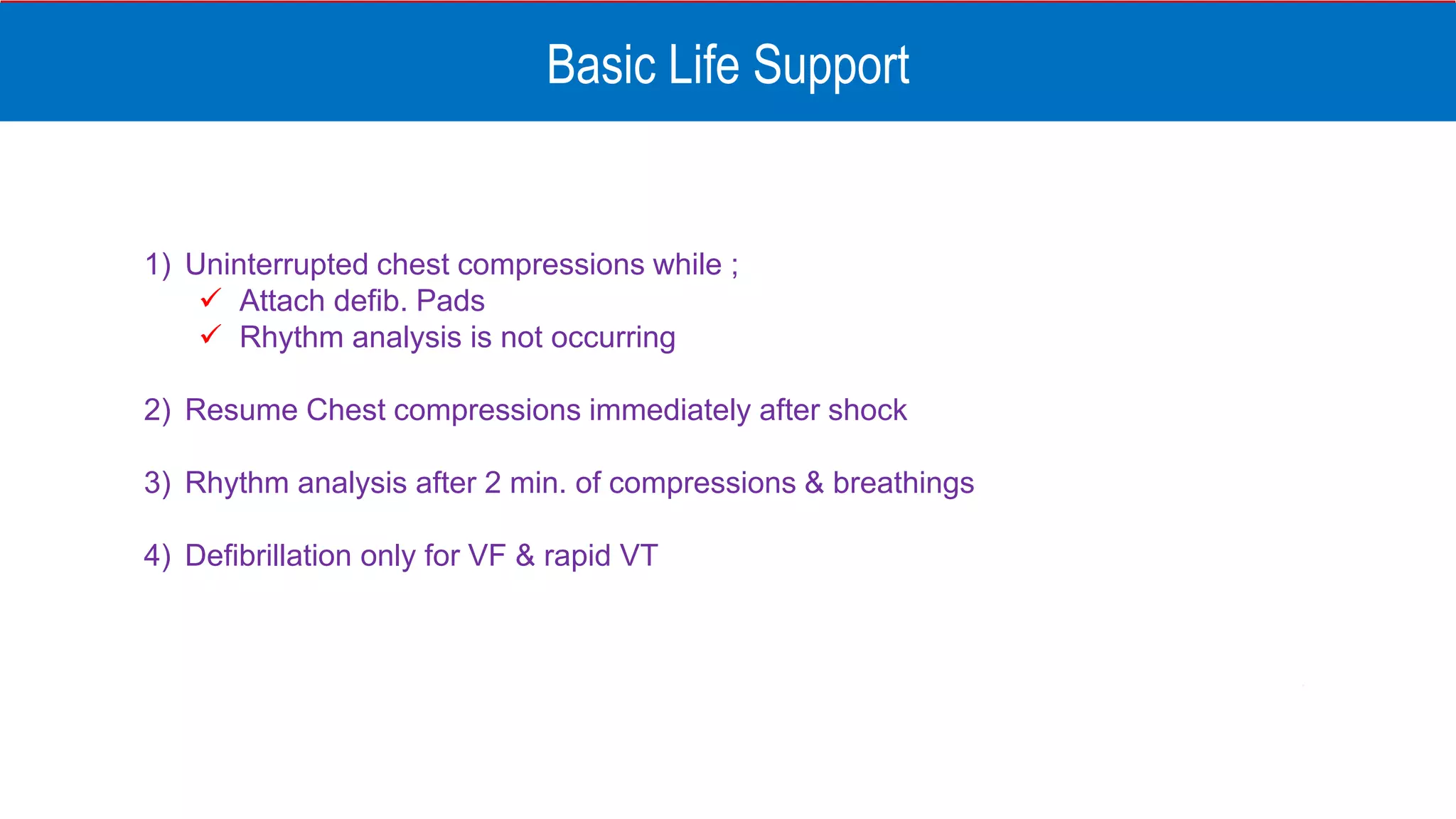 Basic Life Support
1) Uninterrupted chest compressions while ;
 Attach defib. Pads
 Rhythm analysis is not occurring
2) Resume Chest compressions immediately after shock
3) Rhythm analysis after 2 min. of compressions & breathings
4) Defibrillation only for VF & rapid VT
 