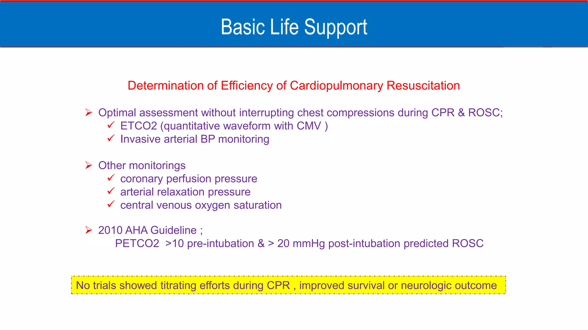 Basic Life Support
Determination of Efficiency of Cardiopulmonary Resuscitation
 Optimal assessment without interrupting chest compressions during CPR & ROSC;
 ETCO2 (quantitative waveform with CMV )
 Invasive arterial BP monitoring
 Other monitorings
 coronary perfusion pressure
 arterial relaxation pressure
 central venous oxygen saturation
 2010 AHA Guideline ;
PETCO2 >10 pre-intubation & > 20 mmHg post-intubation predicted ROSC
No trials showed titrating efforts during CPR , improved survival or neurologic outcome
 