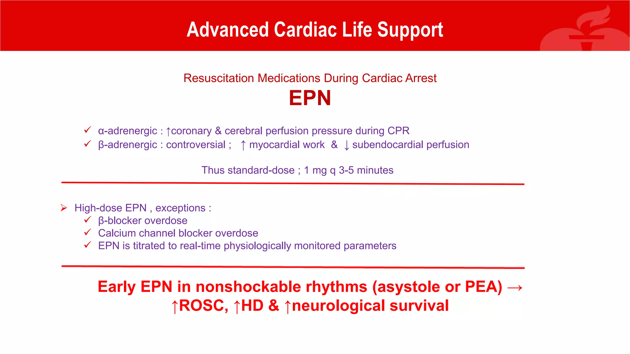 Advanced Cardiac Life Support
Resuscitation Medications During Cardiac Arrest
EPN
 α-adrenergic : ↑coronary & cerebral perfusion pressure during CPR
 β-adrenergic : controversial ; ↑ myocardial work & ↓ subendocardial perfusion
Thus standard-dose ; 1 mg q 3-5 minutes
 High-dose EPN , exceptions :
 β-blocker overdose
 Calcium channel blocker overdose
 EPN is titrated to real-time physiologically monitored parameters
Early EPN in nonshockable rhythms (asystole or PEA) →
↑ROSC, ↑HD & ↑neurological survival
 