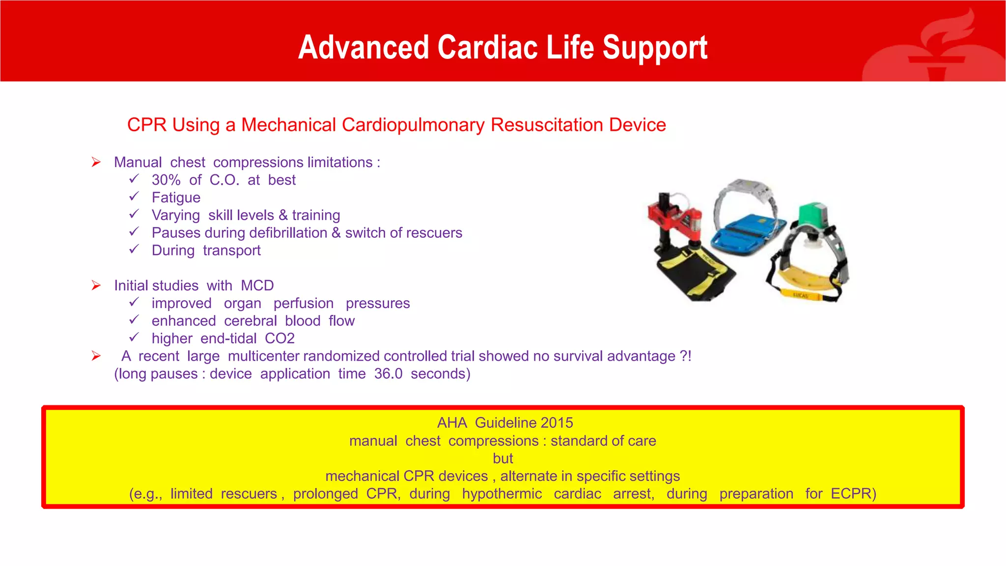 Advanced Cardiac Life Support
CPR Using a Mechanical Cardiopulmonary Resuscitation Device
 Manual chest compressions limitations :
 30% of C.O. at best
 Fatigue
 Varying skill levels & training
 Pauses during defibrillation & switch of rescuers
 During transport
 Initial studies with MCD
 improved organ perfusion pressures
 enhanced cerebral blood flow
 higher end-tidal CO2
 A recent large multicenter randomized controlled trial showed no survival advantage ?!
(long pauses : device application time 36.0 seconds)
AHA Guideline 2015
manual chest compressions : standard of care
but
mechanical CPR devices , alternate in specific settings
(e.g., limited rescuers , prolonged CPR, during hypothermic cardiac arrest, during preparation for ECPR)
 
