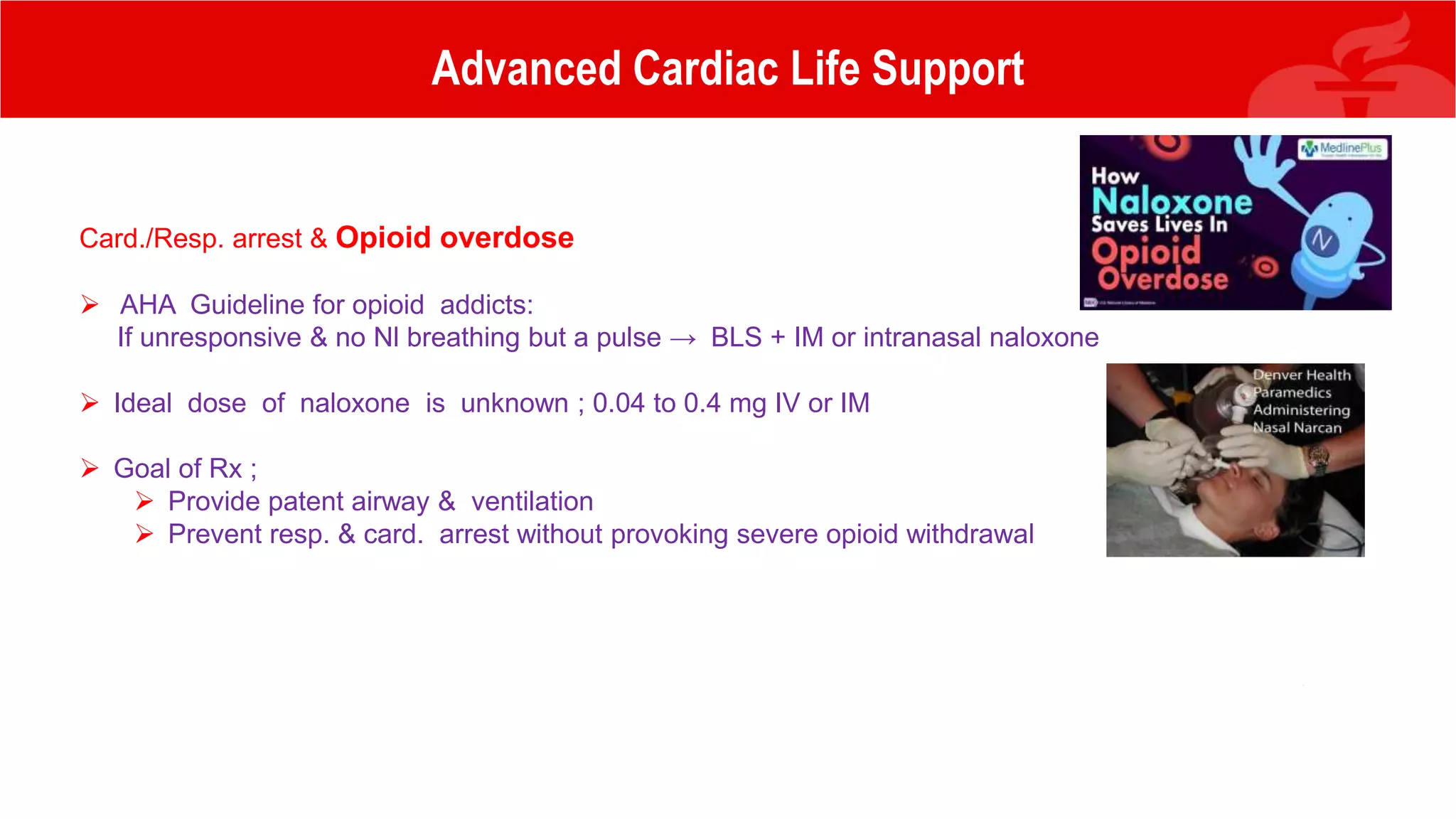 Advanced Cardiac Life Support
Card./Resp. arrest & Opioid overdose
 AHA Guideline for opioid addicts:
If unresponsive & no Nl breathing but a pulse → BLS + IM or intranasal naloxone
 Ideal dose of naloxone is unknown ; 0.04 to 0.4 mg IV or IM
 Goal of Rx ;
 Provide patent airway & ventilation
 Prevent resp. & card. arrest without provoking severe opioid withdrawal
 