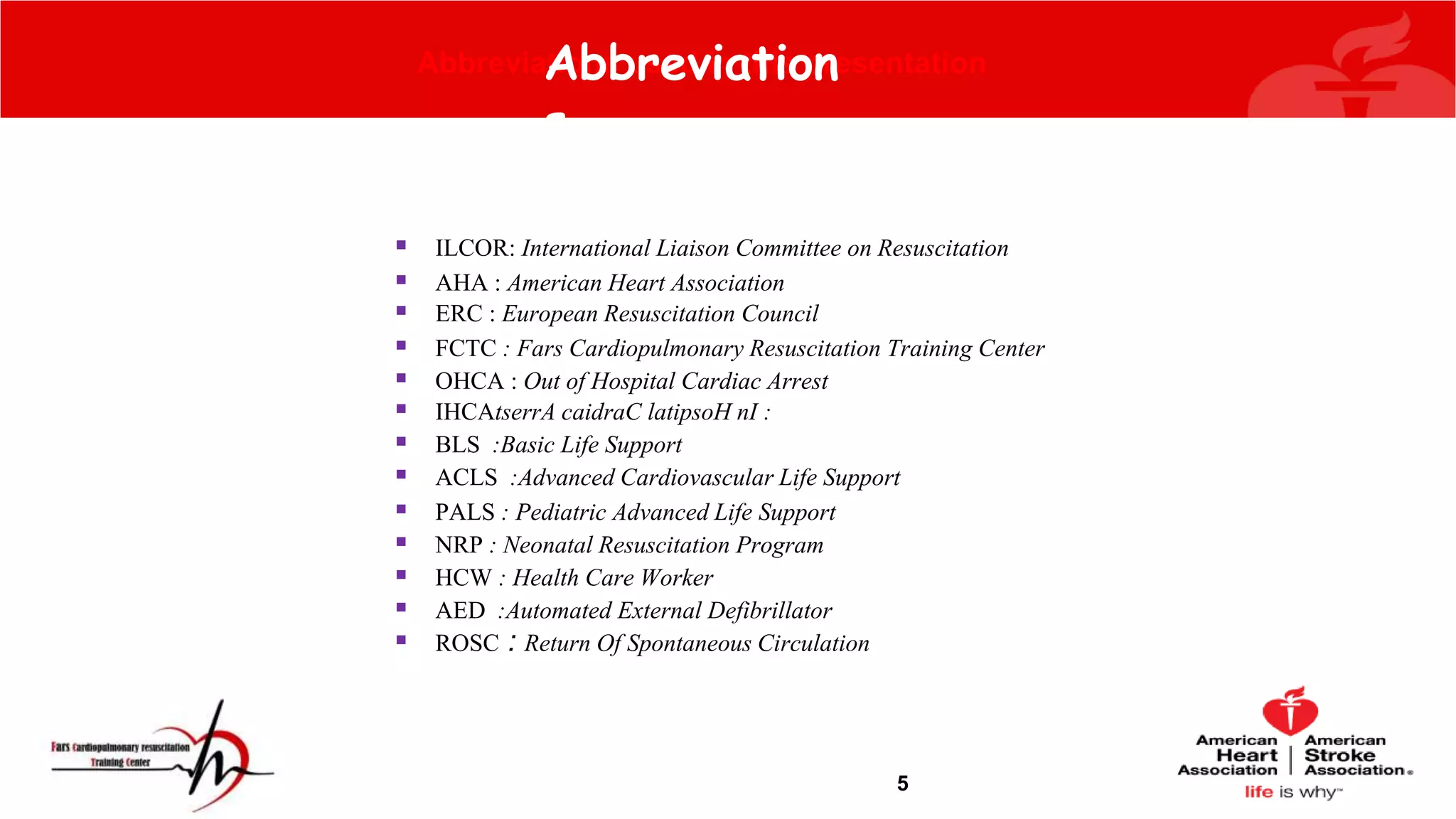 5
Abbreviations used in this presentation
 ILCOR: International Liaison Committee on Resuscitation
 AHA : American Heart Association
 ERC : European Resuscitation Council
 FCTC : Fars Cardiopulmonary Resuscitation Training Center
 OHCA : Out of Hospital Cardiac Arrest
 IHCAtserrA caidraC latipsoH nI :
 BLS :Basic Life Support
 ACLS :Advanced Cardiovascular Life Support
 PALS : Pediatric Advanced Life Support
 NRP : Neonatal Resuscitation Program
 HCW : Health Care Worker
 AED :Automated External Defibrillator
 ROSC : Return Of Spontaneous Circulation
Abbreviation
s
 