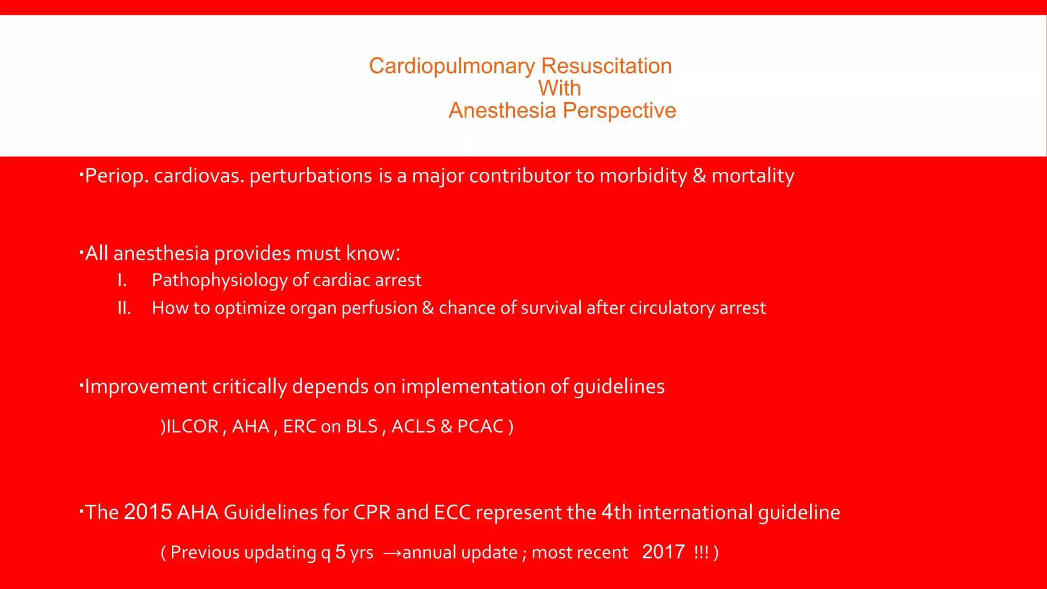 Cardiopulmonary Resuscitation
With
Anesthesia Perspective
Periop. cardiovas. perturbations is a major contributor to morbidity & mortality
All anesthesia provides must know:
I. Pathophysiology of cardiac arrest
II. How to optimize organ perfusion & chance of survival after circulatory arrest
Improvement critically depends on implementation of guidelines
(ILCOR , AHA , ERC on BLS , ACLS & PCAC )
The 2015 AHA Guidelines for CPR and ECC represent the 4th international guideline
( Previous updating q 5 yrs →annual update ; most recent 2017 !!! )
 