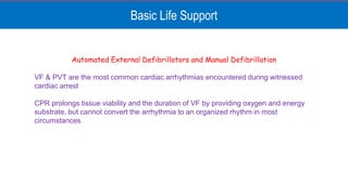 Basic Life Support
Automated External Defibrillators and Manual Defibrillation
VF & PVT are the most common cardiac arrhythmias encountered during witnessed
cardiac arrest
CPR prolongs tissue viability and the duration of VF by providing oxygen and energy
substrate, but cannot convert the arrhythmia to an organized rhythm in most
circumstances
 