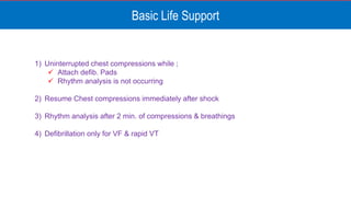 Basic Life Support
1) Uninterrupted chest compressions while ;
 Attach defib. Pads
 Rhythm analysis is not occurring
2) Resume Chest compressions immediately after shock
3) Rhythm analysis after 2 min. of compressions & breathings
4) Defibrillation only for VF & rapid VT
 