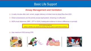 Basic Life Support
Airway Management and Ventilation
 In early minutes after card. arrest, oxygen delivery is limited more by blood flow than AO2
 Chest compressions are the priority except asphyxiation, drowning or suffocation
 HCPs must determine; BMV , ETT or SGA ( Inadequate evidence to show a difference in survival)
 Use maximum FiO2 during CPR
2015 AHA/Guidelines
Either a BVM or an advanced airway may be used in both IHCA & OHCA
 
