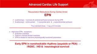 Advanced Cardiac Life Support
Resuscitation Medications During Cardiac Arrest
EPN
 α-adrenergic : ↑coronary & cerebral perfusion pressure during CPR
 β-adrenergic : controversial ; ↑ myocardial work & ↓ subendocardial perfusion
Thus standard-dose ; 1 mg q 3-5 minutes
 High-dose EPN , exceptions :
 β-blocker overdose
 Calcium channel blocker overdose
 EPN is titrated to real-time physiologically monitored parameters
Early EPN in nonshockable rhythms (asystole or PEA) →
↑ROSC, ↑HD & ↑neurological survival
 