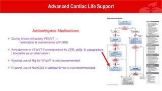 Advanced Cardiac Life Support
Antiarrthymia Medications
 During shock-refractory VF/pVT →
restoration & maintenance of ROSC
 Amiodarone in VF/pVT if unresponsive to CPR, defib. & vasopressor
( lidocaine as an alternative )
 Routine use of Mg for VF/pVT is not recommended
 Routine use of NaHCO3 in cardiac arrest is not recommended
 
