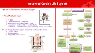 Advanced Cardiac Life Support
 CPR in Mechanical Circulatory Support
 Total Artificial Heart
 No ECG
 Chest compressions : ineffective
 Antiarrhythmic drugs & D/C shock : futile
 Vasopressors used in ACLS are contraindicated
(↑ afterload → complete hemodynamic collapse & worsen TAH function)
The only therapeutic option : restore mechanical function of the device
 One liter IV N/S
 Assist ventilation
 Transport to hospital ASAP
 