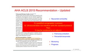 AHA ACLS 2015 Recommendation - Updated
 Myocardial contractility
 Treatable causes of cardiac
arrest
 Hypovolemia
 Tension Pneumothorax
 Pulmonary embolism
 Pericardial tamponade
 Monitoring
 Prognosis
If a qualified sonographer is present
& Ultrasound does not interfere with the standard protocol
Then
It may be cosidered as an adjunct
 