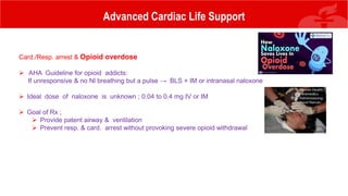 Advanced Cardiac Life Support
Card./Resp. arrest & Opioid overdose
 AHA Guideline for opioid addicts:
If unresponsive & no Nl breathing but a pulse → BLS + IM or intranasal naloxone
 Ideal dose of naloxone is unknown ; 0.04 to 0.4 mg IV or IM
 Goal of Rx ;
 Provide patent airway & ventilation
 Prevent resp. & card. arrest without provoking severe opioid withdrawal
 