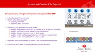 Advanced Cardiac Life Support
Recognition and Emergency Response for Suspected Stroke
 6.5 million death/yr world-wide
 stroke is the 2nd cause of :
 disability after IHD
 dementia after Alzheimer
 Identifying clinical signs of possible stroke
 sudden weakness or numbness of the face, arm, or leg, esp. unilateral
 sudden confusion, trouble speaking or understanding
 sudden trouble seeing in one or both eyes
 sudden trouble walking, dizziness, loss of balance or coordination
 sudden severe headache with no known cause
 Important because fibrinolytic Rx within a few hrs of onset of symptoms
 Community education to early recognition improve outcome
 