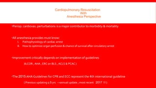 Cardiopulmonary Resuscitation
With
Anesthesia Perspective
Periop. cardiovas. perturbations is a major contributor to morbidity & mortality
All anesthesia provides must know:
I. Pathophysiology of cardiac arrest
II. How to optimize organ perfusion & chance of survival after circulatory arrest
Improvement critically depends on implementation of guidelines
(ILCOR , AHA , ERC on BLS , ACLS & PCAC )
The 2015 AHA Guidelines for CPR and ECC represent the 4th international guideline
( Previous updating q 5 yrs →annual update ; most recent 2017 !!! )
 