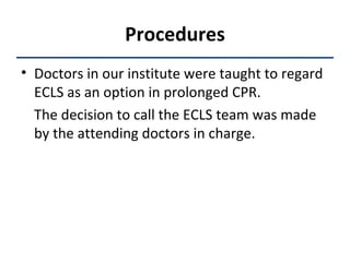 Procedures Doctors in our institute were taught to regard ECLS as an option in prolonged CPR.  The decision to call the ECLS team was made by the attending doctors in charge. 