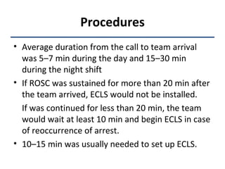 Procedures Average duration from the call to team arrival was 5–7 min during the day and 15–30 min during the night shift If ROSC was sustained for more than 20 min after the team arrived, ECLS would not be installed.  If was continued for less than 20 min, the team would wait at least 10 min and begin ECLS in case of reoccurrence of arrest.  10–15 min was usually needed to set up ECLS. 