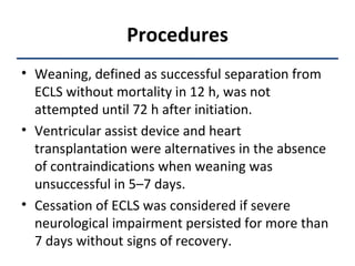 Procedures Weaning, defined as successful separation from ECLS without mortality in 12 h, was not attempted until 72 h after initiation.  Ventricular assist device and heart transplantation were alternatives in the absence of contraindications when weaning was unsuccessful in 5–7 days.  Cessation of ECLS was considered if severe neurological impairment persisted for more than 7 days without signs of recovery. 