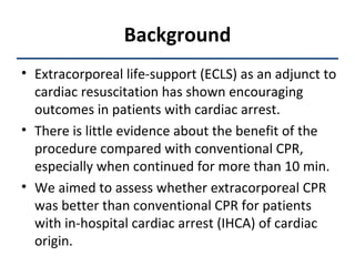 Background Extracorporeal life-support (ECLS) as an adjunct to cardiac resuscitation has shown encouraging outcomes in patients with cardiac arrest.  There is little evidence about the benefit of the procedure compared with conventional CPR, especially when continued for more than 10 min.  We aimed to assess whether extracorporeal CPR was better than conventional CPR for patients with in-hospital cardiac arrest (IHCA) of cardiac origin. 