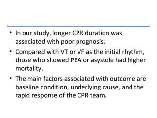In our study, longer CPR duration was associated with poor prognosis.  Compared with VT or VF as the initial rhythm, those who showed PEA or asystole had higher mortality.  The main factors associated with outcome are baseline condition, underlying cause, and the rapid response of the CPR team. 