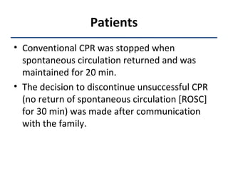 Patients Conventional CPR was stopped when spontaneous circulation returned and was maintained for 20 min.  The decision to discontinue unsuccessful CPR (no return of spontaneous circulation [ROSC] for 30 min) was made after communication with the family.  