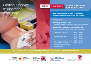 Cardiopulmonary                           NEW         SAVE LIVES            LEARN THE LATEST
                                                                            CPR GUIDELINES
Resuscitation
Workshops                                               Visit us at Stand B2-C550, Exhibition B
                                                        and participate in one of our workshops!


                                                        PROGRAMME:
                                                        Saturday 25 from 15:00:
                                                        Come meet the ERC Instructors and ask your questions
                                                        Sunday 26, Monday 27 and Tuesday 28:
                                                        Attend one of the 2 types of 90 minute workshops:

                                                        • CPR & AED Refresher 	         9:00	   -	 10:30
                                                        		                             14:00	   -	 15:30
                                                        • Advanced CPR Skills 	        11:30	   -	 13:00
                                                        		                             16:30	   -	 18:00
                                                         Use the opportunity to meet 	 10:30	 -	 11:00
                                                         with the ERC certified 	      15:30	 -	 16:00
                                                         instructors before or after
                                                         your workshop

     Free of c ha rge for ESC Congress delegates. Present yourself 10 mins before session
        at welcome desk (St a nd B2- C550) to attend on a first-come first-ser ved basis
 