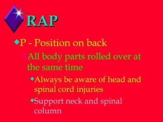 RAP P - Position on back All body parts rolled over at the same time Always be aware of head and spinal cord injuries Support neck and spinal column 