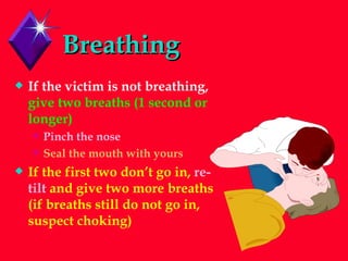 Breathing If the victim is not breathing,  give two breaths (1 second or longer) Pinch the nose Seal the mouth with yours If the first two don’t go in,  re-tilt  and give two more breaths (if breaths still do not go in, suspect choking) 