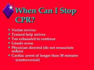 When Can I Stop CPR? Victim revives Trained help arrives Too exhausted to continue Unsafe scene Physician directed (do not resuscitate orders) Cardiac arrest of longer than 30 minutes (controversial) 