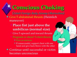 Conscious Choking   ( Adult Foreign Body Airway Obstruction ) Give 5 abdominal thrusts  (Heimlich maneuver) Place fist just above the umbilicus (normal size) Give 5 upward and inward thrusts Pregnant or obese? 5 chest thrusts Fists on sternum If unsuccessful, support chest with one hand and give back blows with the other Continue until successful or victim becomes unconscious 