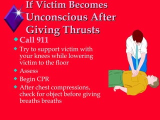 If Victim Becomes   Unconscious After Giving Thrusts Call 911 Try to support victim with your knees while lowering victim to the floor Assess Begin CPR After chest compressions, check for object before giving breaths breaths 