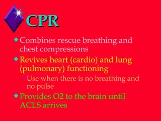 CPR Combines rescue breathing and chest compressions Revives heart (cardio) and lung  (pulmonary) functioning Use when there is no breathing and no pulse Provides O2 to the brain until ACLS arrives 