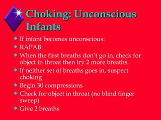 Choking: Unconscious Infants If infant becomes unconscious: RAPAB When the first breaths don’t go in, check for object in throat then try 2 more breaths. If neither set of breaths goes in, suspect choking Begin 30 compressions Check for object in throat (no blind finger sweep) Give 2 breaths 