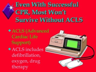 Even With Successful CPR, Most Won’t Survive Without ACLS ACLS (Advanced Cardiac Life Support) ACLS includes defibrillation, oxygen, drug therapy 