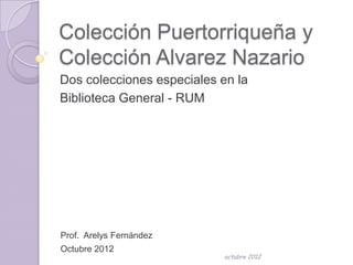Colección Puertorriqueña y
Colección Alvarez Nazario
Dos colecciones especiales en la
Biblioteca General - RUM




Prof. Arelys Fernández
Octubre 2012
                           octubre 2012
 