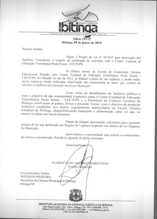 Aproveitamos a oportunidade para reiterar os testemunhos
de estima e consideração, ficando no aguardo do pleito solicitado.
Atenciosame
FLORISV
Excelentíssimo Senhor
WINDSON PINHEIRO
Presidente da Câmara Municip
Ibitinga/SP
IORENTINO
al
inga
PREFEITURA DA
/ ESTANCIA TURÍSTICA DE
noaTRABALHO • RESPONSABILIDADE • PAZ SOCIAL
astr
Ofício 253/15
Ibitinga, 05 de março de 2015.
Prezado Senhor:
Segue o Projeto de Lei n° 36/2015 para apreciação dos
Senhores Vereadores, a respeito de celebração de convênio com o Centro Estadual de
Educação Tecnológica Paula Souza —CEETEPS.
O último termo de Acordo de Cooperação Técnico
Educacional firmado com Centro Estadual de Educação Tecnológica Paula Souza -
CEETEPS, foi firmado no ano de 2012, já findado o prazo de sua vigência, e, desde então,
novas tratativas foram realizadas objetivando dar continuidade às ações que venham de
encontro à melhoria da Educação em nosso Município.
Com vistas ao atendimento do interesse público e
com o objetivo de dar continuidade à parceria entre o Centro Estadual de Educação
Tecnológica Paula Souza — CEETEPS e a Prefeitura da Estância Turística de
Ibitinga, resolveram as partes, firmar o presente Termo, com o objetivo de propiciar
melhores condições aos alunos regularmente matriculados na Escola Técnica
Estadual de Ibitinga, disponibilizando transporte e alimentação, uma vez que, os
alunos residem em locais distantes.
Diante da situação apresentada, solicitamos que o presente
projeto de lei seja deliberado em Regime de Urgência Especial, nos termos da Lei Orgânica
do Município.
PREFEITURA MUNICIPAL DA ESTÂNCIA TURÍSTICA DE IBITINGA
Rua Miguel Landim, 333 - Cenho - Ibitinga / SP - CEP 14.940-000 - CP 51
Telefone (16) 3352-7000 / Fax (16) 3352-7001 - www.ibitinga.sp.gov.br
CNP) 45.321.460/0001-50
 
