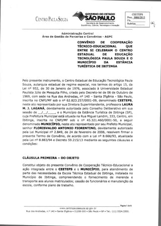CENTRO PAULA SOUZA
CEETEPS
Proc. 0000/2015
Fls.
RubricaSecretaria de Desenvolvimento
Econômico, Ciência, Tecnologia e Inovação
Administração Centra/
Área de Gestão de Parcerias e Convênios - AGPC
CONVÊNIO DE COOPERAÇÃO
TÉCNICO-EDUCACIONAL QUE
ENTRE SI CELEBRAM O CENTRO
ESTADUAL DE EDUCAÇÃO
TECNOLÓGICA PAULA SOUZA E O
MUNICÍPIO DA ESTÂNCIA
TURÍSTICA DE IBITINGA
Pelo presente instrumento, o Centro Estadual de Educação Tecnológica Paula
Souza, autarquia estadual de regime especial, nos termos do artigo 15, da
Lei no 952, de 30 de Janeiro de 1976, associado à Universidade Estadual
Paulista Júlio de Mesquita Filho, criado pelo Decreto-lei de 06 de Outubro de
1969, com sede na Rua dos Andradas, no 140 - Santa Ifigênia - São Paulo,
inscrita no CNPJ/MF sob o no 62.823.257/0001-09, denominado CEETEPS,
neste ato representado por sua Diretora Superintendente, professora LAURA
M. 1, LAGANÁ, devidamente autorizada pelo Conselho Deliberativo em sua
sessão de / / , e o Município da Estância Turística de Ibitinga (SP),
cuja Prefeitura Municipal está situada na Rua Miguel Landim, 333, Centro, em
Ibitinga, inscrita no CNPJ/MF sob o no 45.321.460/0001-50, a seguir
denominado MUNICÍPIO, neste ato representado por seu Prefeito Municipal,
senhor FLORISVALDO ANTONIO FIORENTINO, devidamente autorizado
pela Lei Municipal no 2.849, de 24 de fevereiro de 2006, resolvem firmar o
presente Termo de Convênio, de acordo com a Lei no 8.666/93, atualizada
pela Lei no 8.883/94 e Decreto 59.215/13 mediante as seguintes cláusulas e
condições:
CLÁUSULA PRIMEIRA - DO OBJETO
Constitui objeto do presente Convênio de Cooperação Técnico-Educacional a
ação integrada entre o CEETEPS e o MUNICÍPIO, para atendimento de
parte das necessidades da Escola Técnica Estadual de Ibitinga, instalada no
Município de Ibitinga, compreendendo o fornecimento de merenda e
transporte aos alunos matriculados; cessão de funcionários e manutenção da
escola, conforme plano de trabalho.
	 Página 1 de 6
www.centropautaseuza.sp.gov . 'ar
Rua dos Andradas, n.o 140 • Santa Ifigênia • 01208-000 • São Paulo • SP • Tel.: (11) 3324.3300.
 