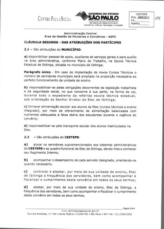 C	 '7
GOVERNO DO ESTADO
PAULO
CEETEPS
Proc. 0000/2015
Fls.
Rubrica
tÀ5V
Secretaria de Desenvolvimento
Econômico, Ciência, Tecnologia e Inovação
Administração Central
Área de Gestão de Parcerias e Convênios - AGPC
CLÁUSULA SEGUNDA - DAS ATRIBUIÇÕES DOS PARTÍCIPES
2.1 — São atribuições do MUNICÍPIO:
a) disponibilizar pessoal de apoio, auxiliares de serviços gerais e para auxílio
na área administrativa, conforme Plano de Trabalho, na Escola Técnica
Estadual de Ibitinga, situada no município de Ibitinga;
Parágrafo único - Em caso de implantação de novos Cursos Técnicos o
número de servidores municipais será ampliado na proporção necessária ao
perfeito funcionamento da unidade de ensino.
b) responsabilizar-se pelas obrigações decorrentes da legislação trabalhista
e da seguridade social, no que concerne à sua parte, na forma da Lei,
durante todo o expediente da referida escola técnica estadual,
sob orientação do Senhor Diretor da Etec de Ibitinga;
c) fornecer alimentação escolar aos alunos da Etec (cursos técnicos e ensino
integrado), por meio de oferecimento de alimentação balanceada com
nutrientes adequados à faixa etária dos estudantes durante a vigência do
convênio;
d) responsabilizar-se pelo transporte escolar dos alunos matriculados na
Etec.
2.2 — São atribuições do CEETEPS:
a) alocar os servidores supramencionados aos sistemas administrativos
do CEETEPS e ao quadro funcional da Etec de Ibitinga, dando-lhes a conhecer
seu Regimento Interno;
b) acompanhar o desempenho de cada servidor designado, orientando-os
quando necessário;
C)	 controlar e atestar, por meio de sua unidade de ensino, Etec
de Ibitinga a frequência dos servidores, bem como acompanhar e
fiscalizar o cumprimento deste convênio em todos os seus termos;
d)	 atestar, por meio de sua unidade de ensino, Etec de Ibitinga, a
frequência dos servidores, bem como acompanhar e fiscalizar o cumprimento
deste convênio em todos os seus termos;
	 Página 2 de 6
W?tAi.cerrb-opeksiascuza.sp.gov.i7r
Rua dos Andradas, n.o 140 • Santa Ifigênia • 01208-000 • São Paulo • SP • Tel.: (11) 3324.3300.
 